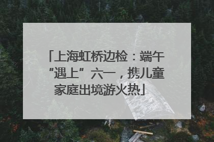 上海虹桥边检：端午“遇上”六一，携儿童家庭出境游火热