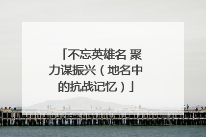 不忘英雄名 聚力谋振兴（地名中的抗战记忆）