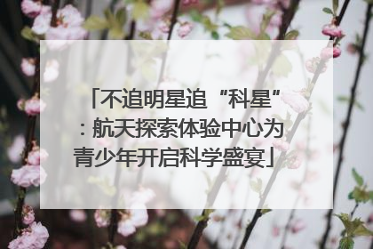 不追明星追“科星”：航天探索体验中心为青少年开启科学盛宴