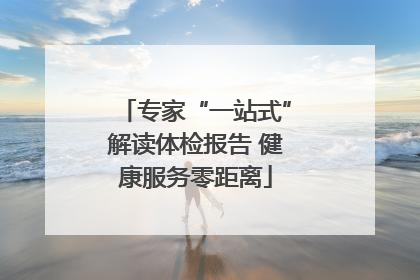 专家“一站式”解读体检报告 健康服务零距离