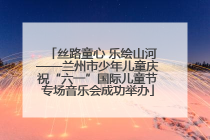 丝路童心 乐绘山河——兰州市少年儿童庆祝“六一”国际儿童节专场音乐会成功举办