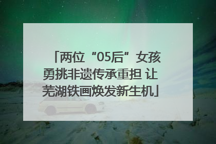 两位“05后”女孩勇挑非遗传承重担 让芜湖铁画焕发新生机