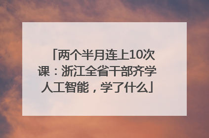 两个半月连上10次课：浙江全省干部齐学人工智能，学了什么