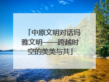 中原文明对话玛雅文明——跨越时空的美美与共