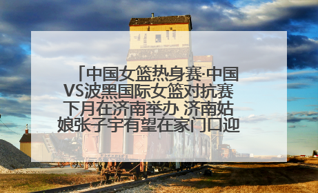 中国女篮热身赛·中国VS波黑国际女篮对抗赛下月在济南举办 济南姑娘张子宇有望在家门口迎来国家队首秀