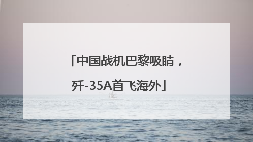 中国战机巴黎吸睛，歼-35A首飞海外