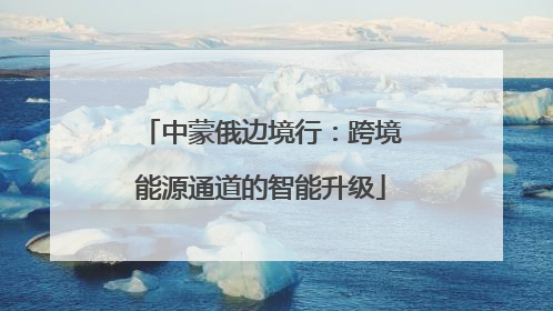 中蒙俄边境行：跨境能源通道的智能升级