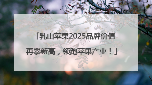 乳山苹果2025品牌价值再攀新高，领跑苹果产业！