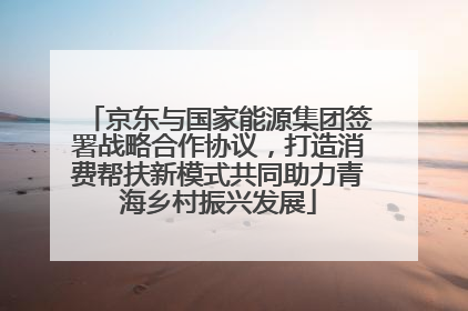 京东与国家能源集团签署战略合作协议，打造消费帮扶新模式共同助力青海乡村振兴发展