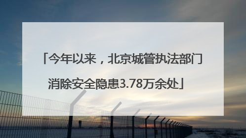 今年以来，北京城管执法部门消除安全隐患3.78万余处