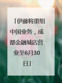 伊藤将重组中国业务，成都金融城店营业至6月30日