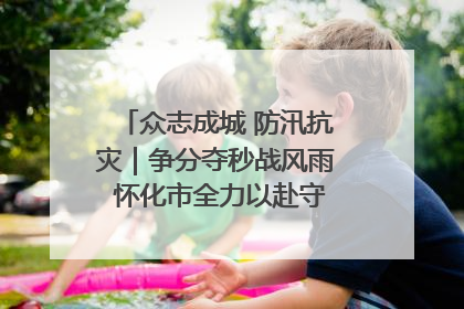 众志成城 防汛抗灾｜争分夺秒战风雨 怀化市全力以赴守护人民群众安全