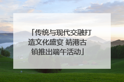 传统与现代交融打造文化盛宴 靖港古镇推出端午活动