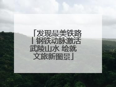 发现最美铁路丨钢铁动脉激活武陵山水 绘就文旅新图景