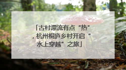 古村漂流有点“热”，杭州桐庐乡村开启“水上穿越”之旅