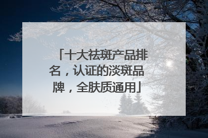 十大祛斑产品排名，认证的淡斑品牌，全肤质通用