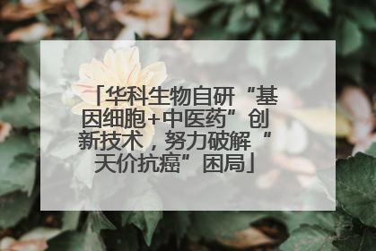 华科生物自研“基因细胞+中医药”创新技术，努力破解“天价抗癌”困局