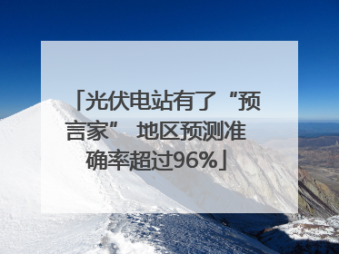 光伏电站有了“预言家” 地区预测准确率超过96%