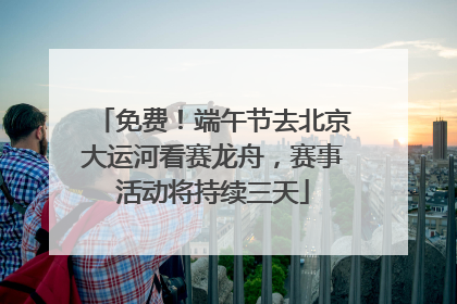 免费！端午节去北京大运河看赛龙舟，赛事活动将持续三天