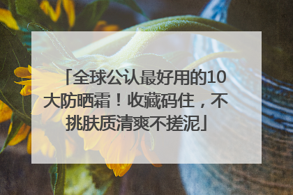 全球公认最好用的10大防晒霜！收藏码住，不挑肤质清爽不搓泥