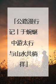 公路漫行记丨于蜿蜒中游太行 与山水共徜徉