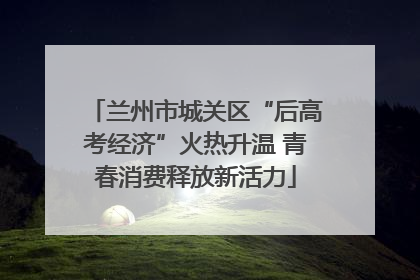 兰州市城关区“后高考经济”火热升温 青春消费释放新活力