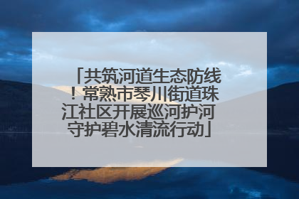 共筑河道生态防线！常熟市琴川街道珠江社区开展巡河护河守护碧水清流行动