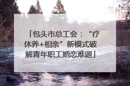 包头市总工会：“疗休养+相亲”新模式破解青年职工婚恋难题