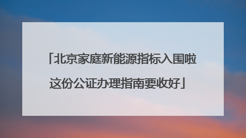 北京家庭新能源指标入围啦 这份公证办理指南要收好