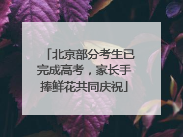 北京部分考生已完成高考，家长手捧鲜花共同庆祝