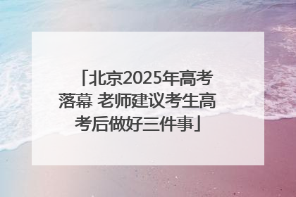 北京2025年高考落幕 老师建议考生高考后做好三件事