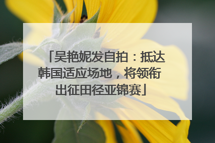 吴艳妮发自拍：抵达韩国适应场地，将领衔出征田径亚锦赛