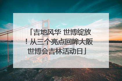 吉地风华 世博绽放！从三个亮点回眸大阪世博会吉林活动日