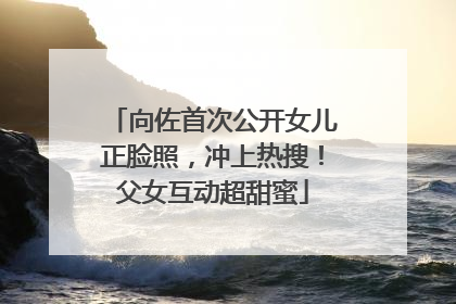 向佐首次公开女儿正脸照，冲上热搜！父女互动超甜蜜