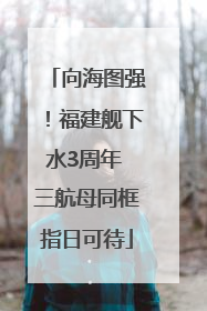 向海图强！福建舰下水3周年 三航母同框指日可待