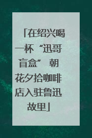 在绍兴喝一杯“迅哥盲盒” 朝花夕拾咖啡店入驻鲁迅故里