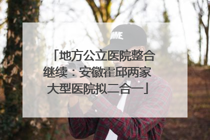 地方公立医院整合继续：安徽霍邱两家大型医院拟二合一
