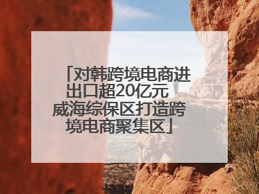 对韩跨境电商进出口超20亿元 威海综保区打造跨境电商聚集区
