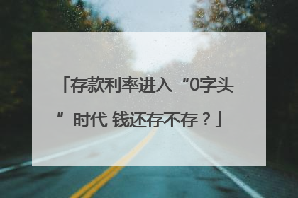 存款利率进入“0字头”时代 钱还存不存？