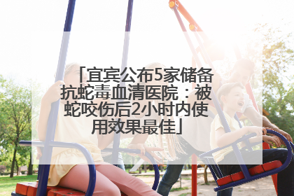 宜宾公布5家储备抗蛇毒血清医院：被蛇咬伤后2小时内使用效果最佳