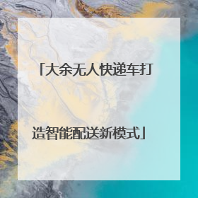 大余无人快递车打造智能配送新模式
