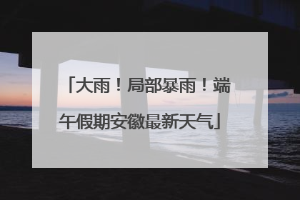 大雨！局部暴雨！端午假期安徽最新天气