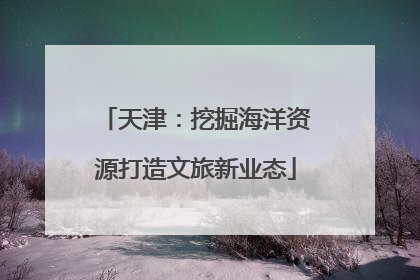 天津：挖掘海洋资源打造文旅新业态
