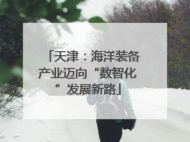 天津：海洋装备产业迈向“数智化”发展新路