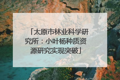 太原市林业科学研究所：小叶杨种质资源研究实现突破