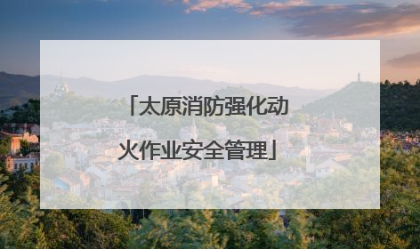 太原消防强化动火作业安全管理