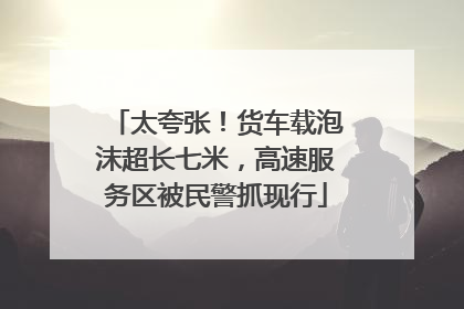 太夸张！货车载泡沫超长七米，高速服务区被民警抓现行