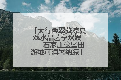 太行叠翠藏凉夏 戏水品艺享欢娱——石家庄这些出游地可消暑纳凉