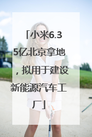 小米6.35亿北京拿地，拟用于建设新能源汽车工厂