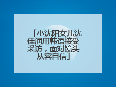小沈阳女儿沈佳润用韩语接受采访，面对镜头从容自信